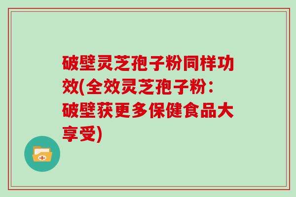 破壁灵芝孢子粉同样功效(全效灵芝孢子粉：破壁获更多保健食品大享受)
