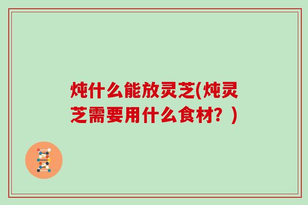 炖什么能放灵芝(炖灵芝需要用什么食材？)