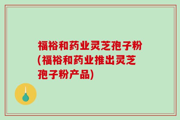 福裕和药业灵芝孢子粉(福裕和药业推出灵芝孢子粉产品)