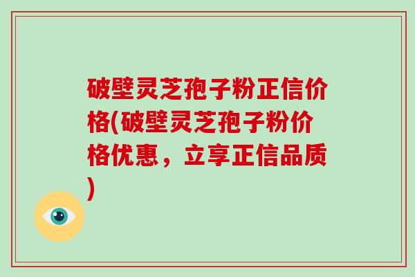 破壁灵芝孢子粉正信价格(破壁灵芝孢子粉价格优惠，立享正信品质)