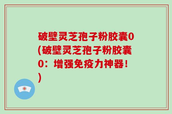 破壁灵芝孢子粉胶囊0(破壁灵芝孢子粉胶囊0：增强免疫力神器！)