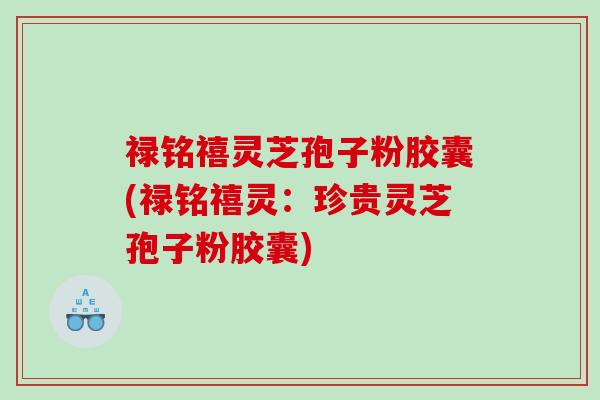 禄铭禧灵芝孢子粉胶囊(禄铭禧灵：珍贵灵芝孢子粉胶囊)