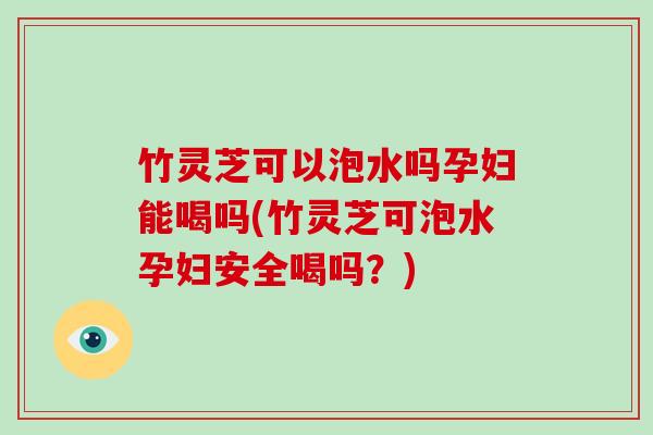 竹灵芝可以泡水吗孕妇能喝吗(竹灵芝可泡水孕妇安全喝吗？)
