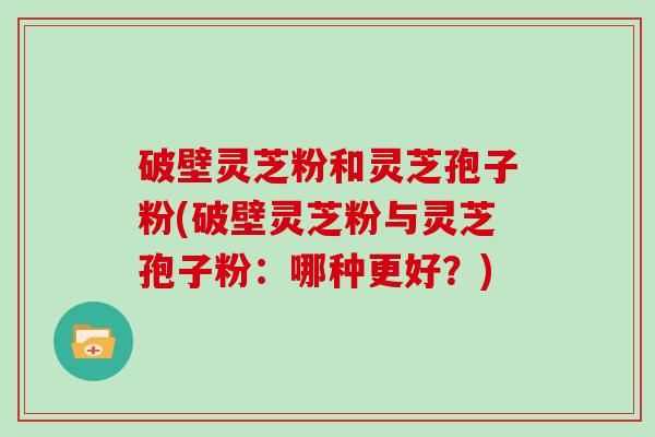 破壁灵芝粉和灵芝孢子粉(破壁灵芝粉与灵芝孢子粉：哪种更好？)