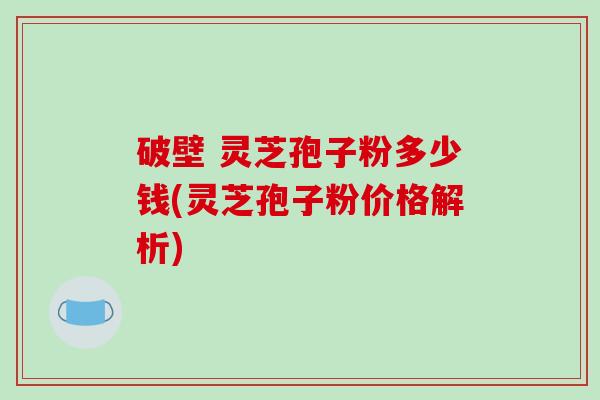 破壁 灵芝孢子粉多少钱(灵芝孢子粉价格解析)