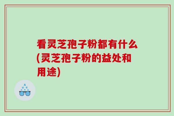 看灵芝孢子粉都有什么(灵芝孢子粉的益处和用途)