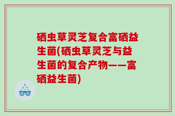 硒虫草灵芝复合富硒益生菌(硒虫草灵芝与益生菌的复合产物——富硒益生菌)