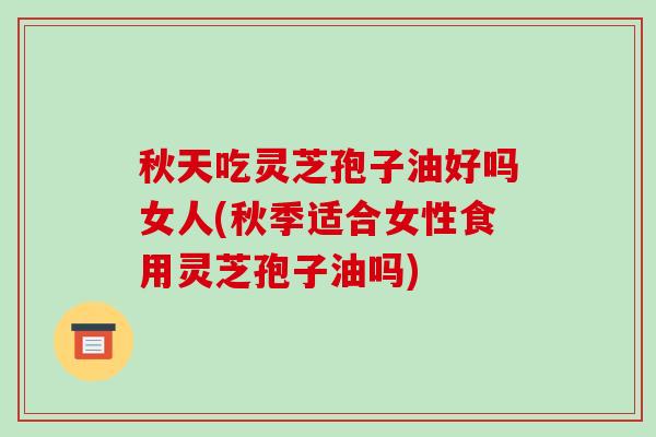 秋天吃灵芝孢子油好吗女人(秋季适合女性食用灵芝孢子油吗)