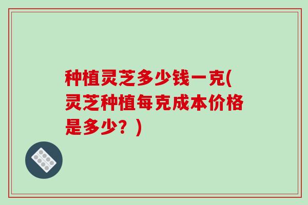 种植灵芝多少钱一克(灵芝种植每克成本价格是多少？)