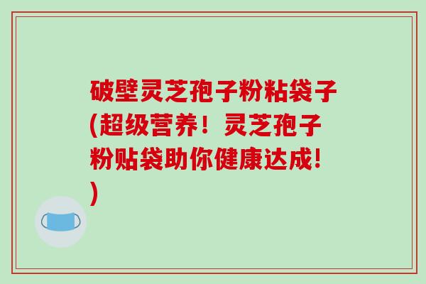 破壁灵芝孢子粉粘袋子(超级营养！灵芝孢子粉贴袋助你健康达成!)
