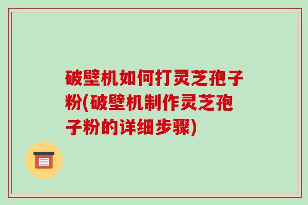破壁机如何打灵芝孢子粉(破壁机制作灵芝孢子粉的详细步骤)