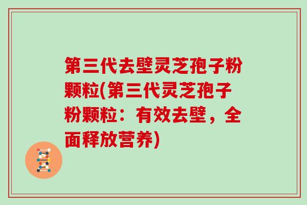 第三代去壁灵芝孢子粉颗粒(第三代灵芝孢子粉颗粒：有效去壁，全面释放营养)