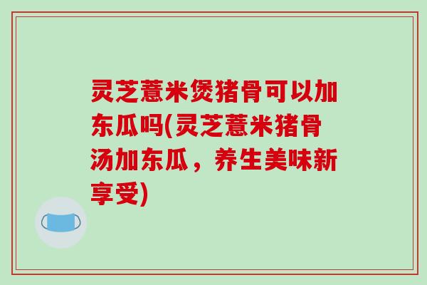 灵芝薏米煲猪骨可以加东瓜吗(灵芝薏米猪骨汤加东瓜，养生美味新享受)