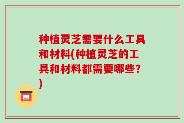种植灵芝需要什么工具和材料(种植灵芝的工具和材料都需要哪些？)