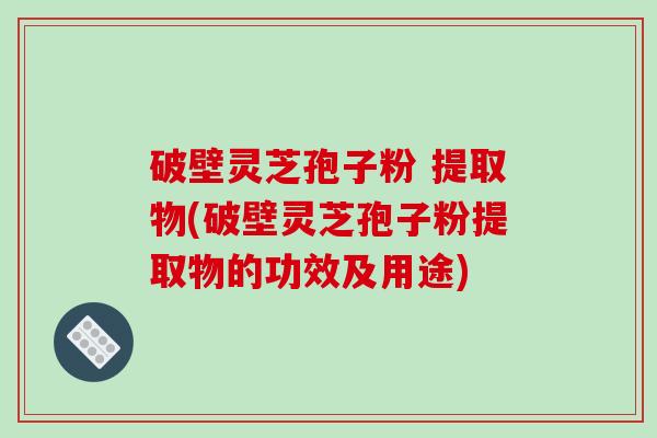 破壁灵芝孢子粉 提取物(破壁灵芝孢子粉提取物的功效及用途)