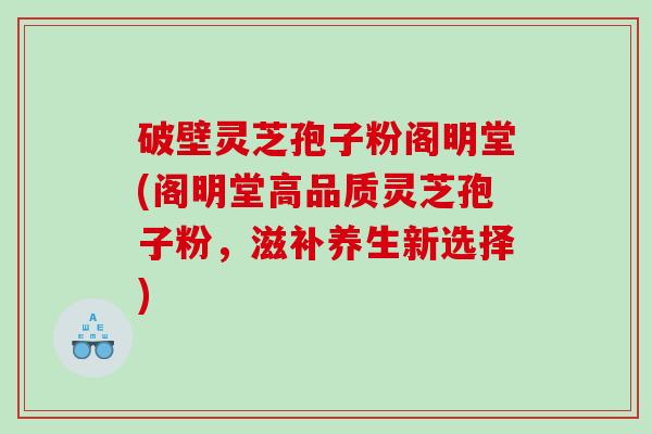 破壁灵芝孢子粉阁明堂(阁明堂高品质灵芝孢子粉，滋补养生新选择)