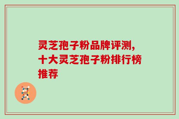 灵芝孢子粉品牌评测,十大灵芝孢子粉排行榜推荐