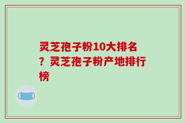 灵芝孢子粉10大排名？灵芝孢子粉产地排行榜