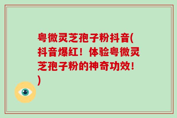 粤微灵芝孢子粉抖音(抖音爆红！体验粤微灵芝孢子粉的神奇功效！)