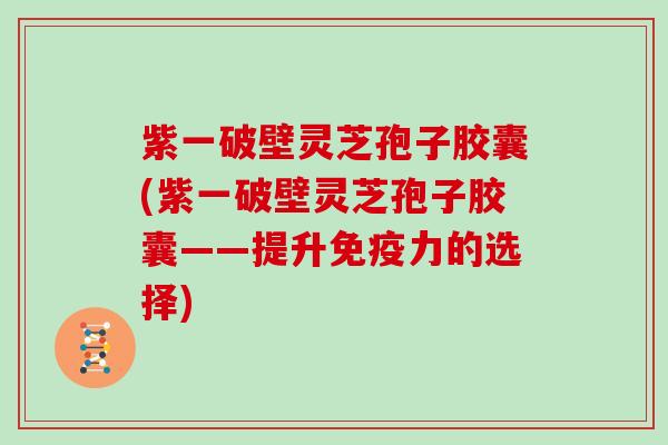 紫一破壁灵芝孢子胶囊(紫一破壁灵芝孢子胶囊——提升免疫力的选择)
