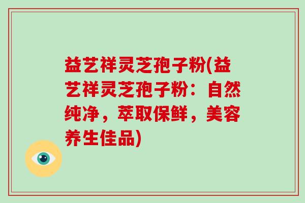 益艺祥灵芝孢子粉(益艺祥灵芝孢子粉：自然纯净，萃取保鲜，美容养生佳品)