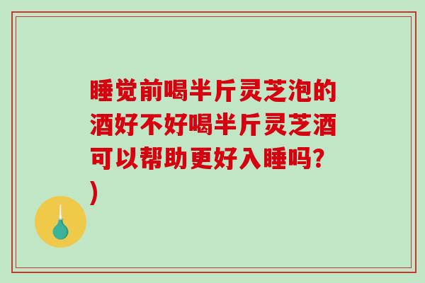 睡觉前喝半斤灵芝泡的酒好不好喝半斤灵芝酒可以帮助更好入睡吗？)