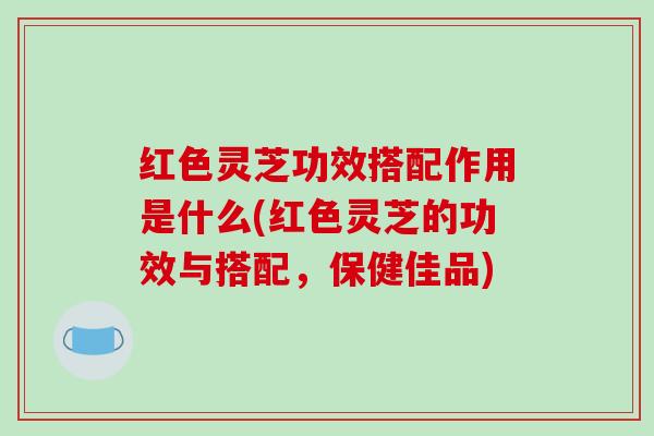 红色灵芝功效搭配作用是什么(红色灵芝的功效与搭配，保健佳品)