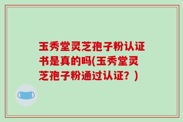 玉秀堂灵芝孢子粉认证书是真的吗(玉秀堂灵芝孢子粉通过认证？)