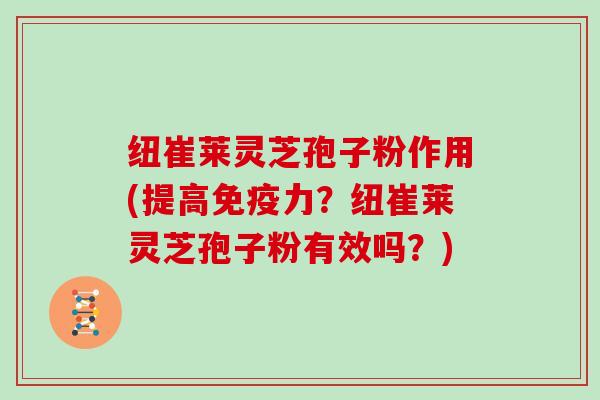 纽崔莱灵芝孢子粉作用(提高免疫力？纽崔莱灵芝孢子粉有效吗？)