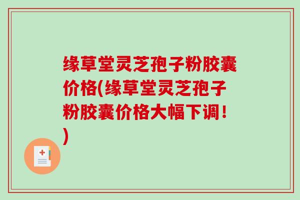 缘草堂灵芝孢子粉胶囊价格(缘草堂灵芝孢子粉胶囊价格大幅下调！)
