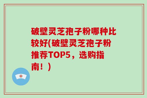 破壁灵芝孢子粉哪种比较好(破壁灵芝孢子粉推荐TOP5，选购指南！)
