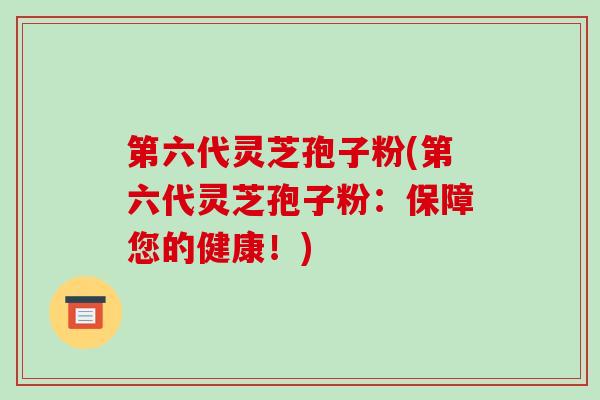 第六代灵芝孢子粉(第六代灵芝孢子粉：保障您的健康！)