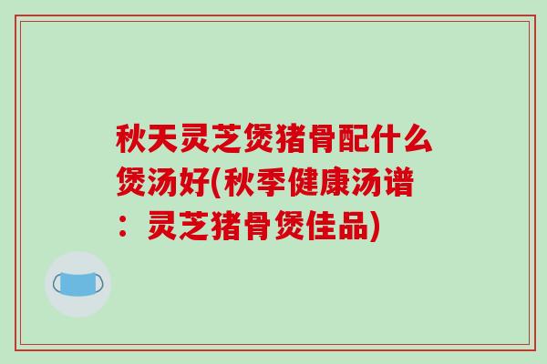 秋天灵芝煲猪骨配什么煲汤好(秋季健康汤谱：灵芝猪骨煲佳品)