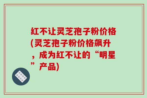 红不让灵芝孢子粉价格(灵芝孢子粉价格飙升，成为红不让的“明星”产品)