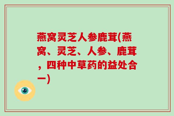 燕窝灵芝人参鹿茸(燕窝、灵芝、人参、鹿茸，四种中草药的益处合一)