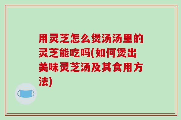 用灵芝怎么煲汤汤里的灵芝能吃吗(如何煲出美味灵芝汤及其食用方法)