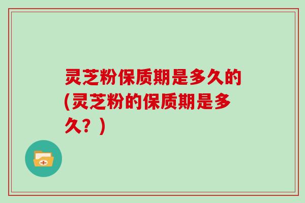 灵芝粉保质期是多久的(灵芝粉的保质期是多久？)
