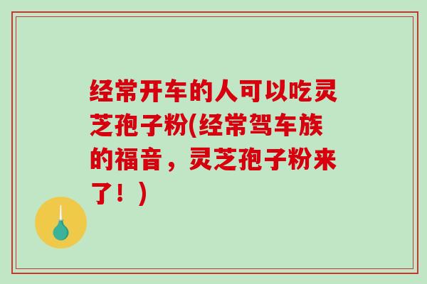 经常开车的人可以吃灵芝孢子粉(经常驾车族的福音，灵芝孢子粉来了！)