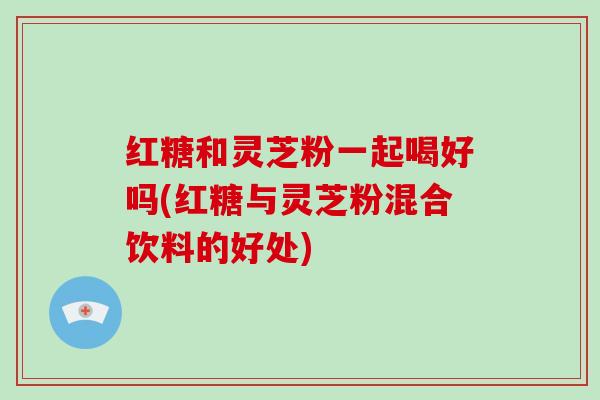 红糖和灵芝粉一起喝好吗(红糖与灵芝粉混合饮料的好处)