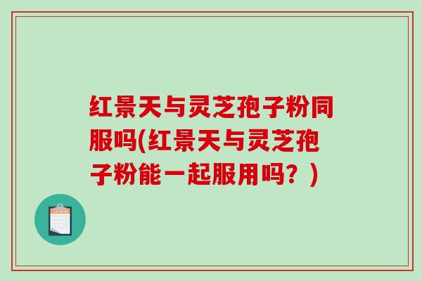 红景天与灵芝孢子粉同服吗(红景天与灵芝孢子粉能一起服用吗？)
