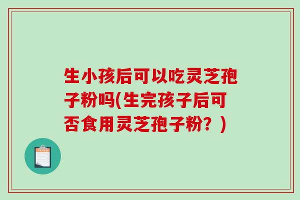 生小孩后可以吃灵芝孢子粉吗(生完孩子后可否食用灵芝孢子粉？)