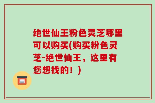 绝世仙王粉色灵芝哪里可以购买(购买粉色灵芝-绝世仙王，这里有您想找的！)