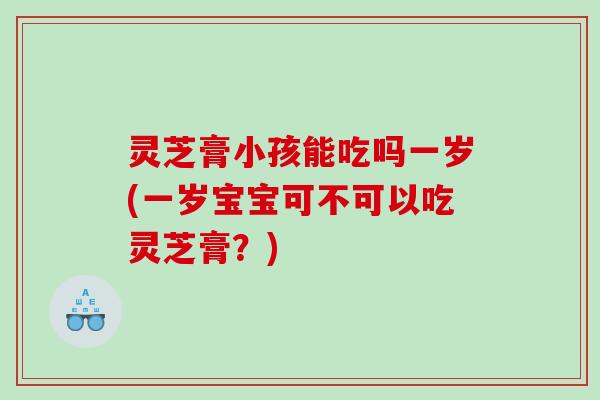 灵芝膏小孩能吃吗一岁(一岁宝宝可不可以吃灵芝膏？)