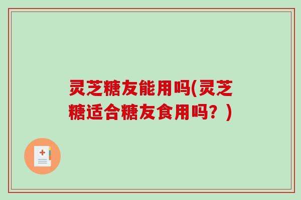 灵芝糖友能用吗(灵芝糖适合糖友食用吗？)