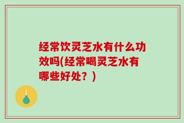 经常饮灵芝水有什么功效吗(经常喝灵芝水有哪些好处？)