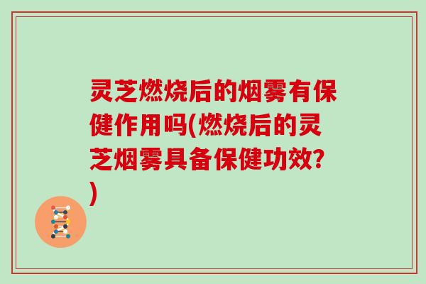 灵芝燃烧后的烟雾有保健作用吗(燃烧后的灵芝烟雾具备保健功效？)