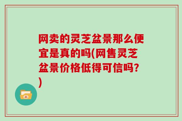 网卖的灵芝盆景那么便宜是真的吗(网售灵芝盆景价格低得可信吗？)