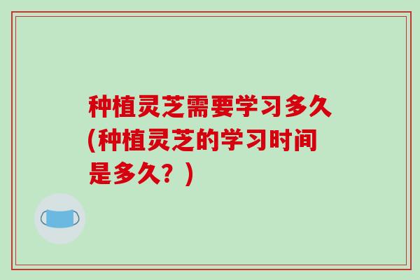 种植灵芝需要学习多久(种植灵芝的学习时间是多久？)