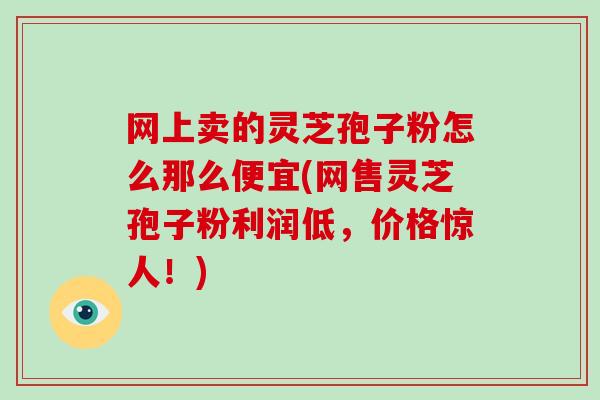 网上卖的灵芝孢子粉怎么那么便宜(网售灵芝孢子粉利润低，价格惊人！)