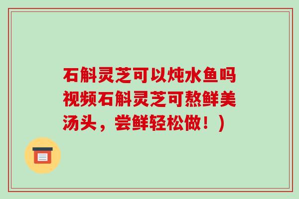 石斛灵芝可以炖水鱼吗视频石斛灵芝可熬鲜美汤头，尝鲜轻松做！)